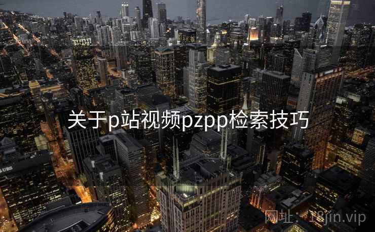 关于p站视频pzpp检索技巧 关于p站视频pzpp检索技巧