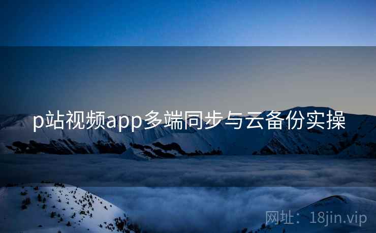 p站视频app多端同步与云备份实操 p站视频app多端同步与云备份实操